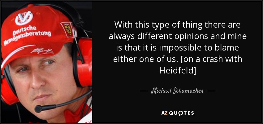 With this type of thing there are always different opinions and mine is that it is impossible to blame either one of us. [on a crash with Heidfeld] - Michael Schumacher