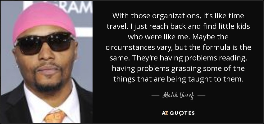 With those organizations, it's like time travel. I just reach back and find little kids who were like me. Maybe the circumstances vary, but the formula is the same. They're having problems reading, having problems grasping some of the things that are being taught to them. - Malik Yusef