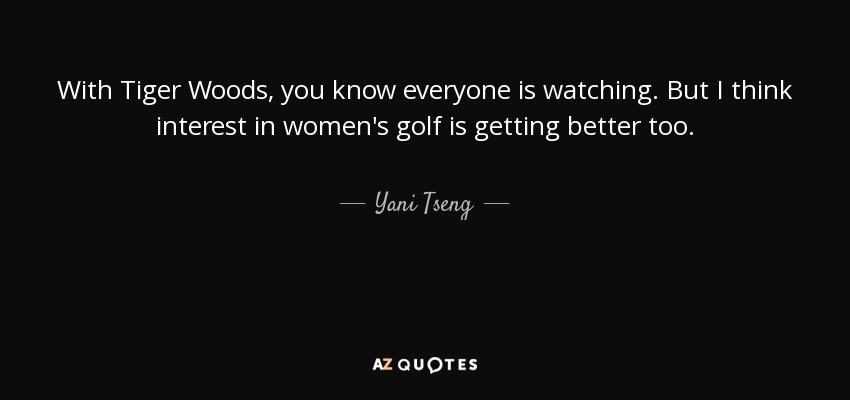 With Tiger Woods, you know everyone is watching. But I think interest in women's golf is getting better too. - Yani Tseng