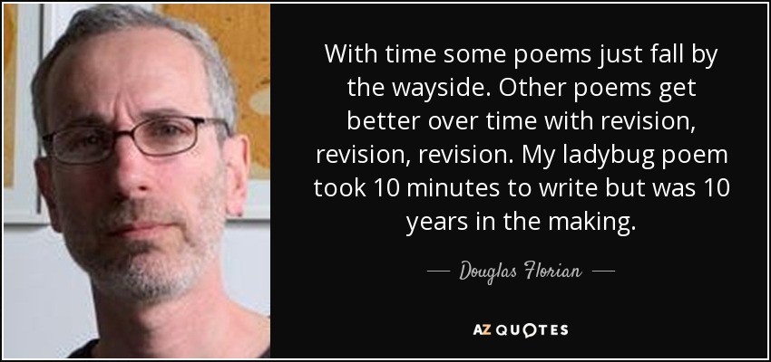 With time some poems just fall by the wayside. Other poems get better over time with revision, revision, revision. My ladybug poem took 10 minutes to write but was 10 years in the making. - Douglas Florian