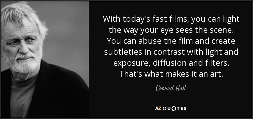With today's fast films, you can light the way your eye sees the scene. You can abuse the film and create subtleties in contrast with light and exposure, diffusion and filters. That's what makes it an art. - Conrad Hall