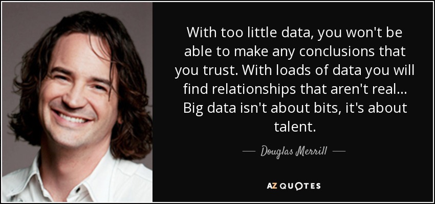 With too little data, you won't be able to make any conclusions that you trust. With loads of data you will find relationships that aren't real... Big data isn't about bits, it's about talent. - Douglas Merrill