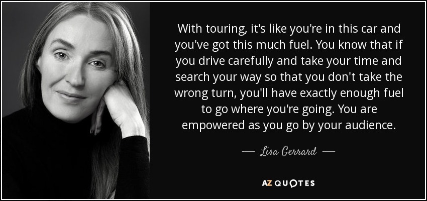 With touring, it's like you're in this car and you've got this much fuel. You know that if you drive carefully and take your time and search your way so that you don't take the wrong turn, you'll have exactly enough fuel to go where you're going. You are empowered as you go by your audience. - Lisa Gerrard