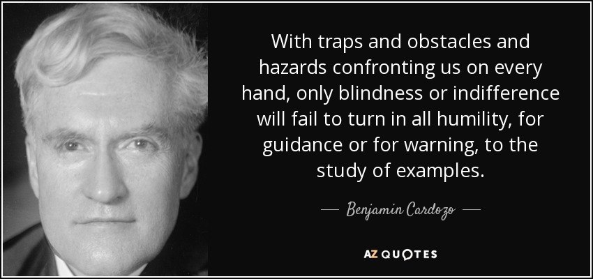 With traps and obstacles and hazards confronting us on every hand, only blindness or indifference will fail to turn in all humility, for guidance or for warning, to the study of examples. - Benjamin Cardozo