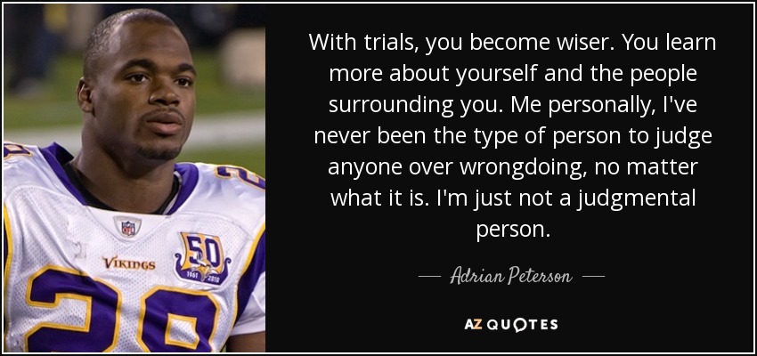 With trials, you become wiser. You learn more about yourself and the people surrounding you. Me personally, I've never been the type of person to judge anyone over wrongdoing, no matter what it is. I'm just not a judgmental person. - Adrian Peterson