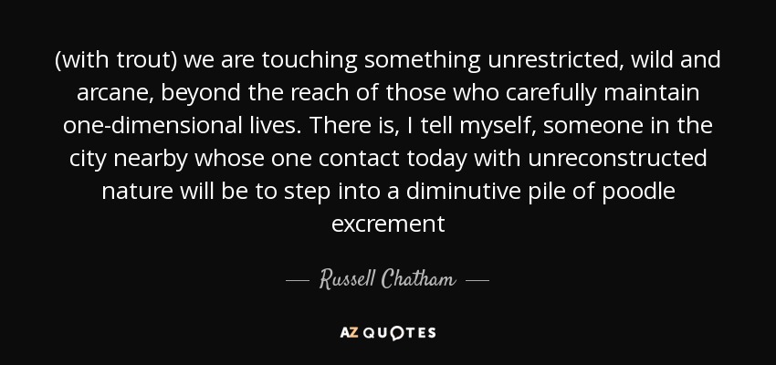 (with trout) we are touching something unrestricted, wild and arcane, beyond the reach of those who carefully maintain one-dimensional lives. There is, I tell myself, someone in the city nearby whose one contact today with unreconstructed nature will be to step into a diminutive pile of poodle excrement - Russell Chatham