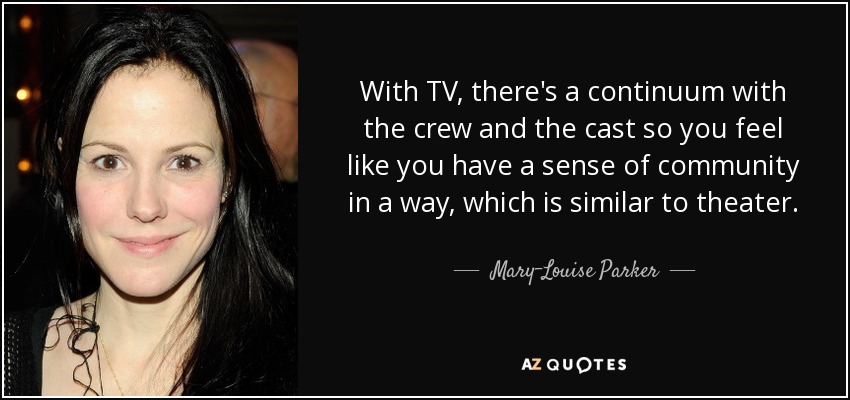 With TV, there's a continuum with the crew and the cast so you feel like you have a sense of community in a way, which is similar to theater. - Mary-Louise Parker