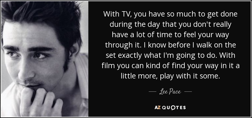 With TV, you have so much to get done during the day that you don't really have a lot of time to feel your way through it. I know before I walk on the set exactly what I'm going to do. With film you can kind of find your way in it a little more, play with it some. - Lee Pace