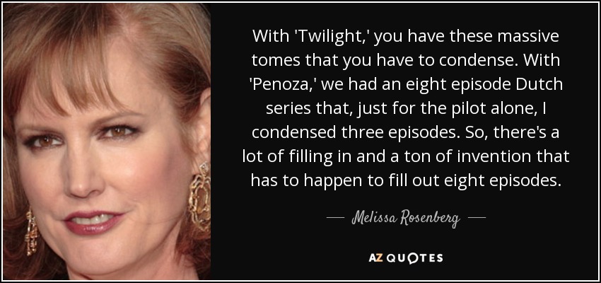 With 'Twilight,' you have these massive tomes that you have to condense. With 'Penoza,' we had an eight episode Dutch series that, just for the pilot alone, I condensed three episodes. So, there's a lot of filling in and a ton of invention that has to happen to fill out eight episodes. - Melissa Rosenberg