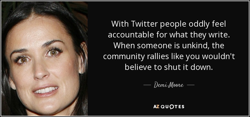 With Twitter people oddly feel accountable for what they write. When someone is unkind, the community rallies like you wouldn't believe to shut it down. - Demi Moore