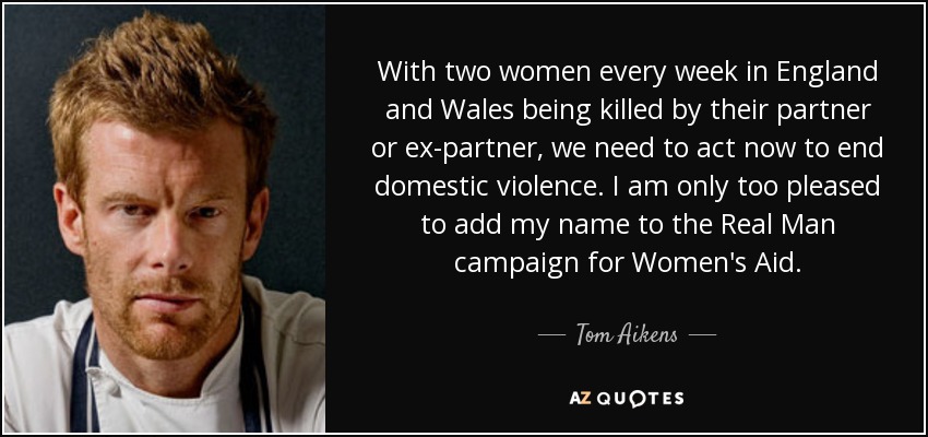 With two women every week in England and Wales being killed by their partner or ex-partner, we need to act now to end domestic violence. I am only too pleased to add my name to the Real Man campaign for Women's Aid. - Tom Aikens