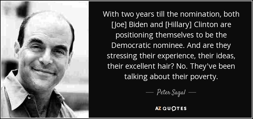 With two years till the nomination, both [Joe] Biden and [Hillary] Clinton are positioning themselves to be the Democratic nominee. And are they stressing their experience, their ideas, their excellent hair? No. They've been talking about their poverty. - Peter Sagal