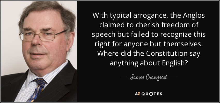 With typical arrogance, the Anglos claimed to cherish freedom of speech but failed to recognize this right for anyone but themselves. Where did the Constitution say anything about English? - James Crawford
