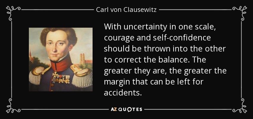 With uncertainty in one scale, courage and self-confidence should be thrown into the other to correct the balance. The greater they are, the greater the margin that can be left for accidents. - Carl von Clausewitz