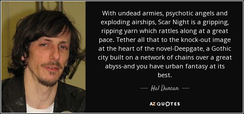 With undead armies, psychotic angels and exploding airships, Scar Night is a gripping, ripping yarn which rattles along at a great pace. Tether all that to the knock-out image at the heart of the novel-Deepgate, a Gothic city built on a network of chains over a great abyss-and you have urban fantasy at its best. - Hal Duncan