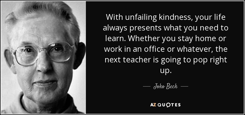 With unfailing kindness, your life always presents what you need to learn. Whether you stay home or work in an office or whatever, the next teacher is going to pop right up. - Joko Beck