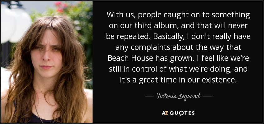 With us, people caught on to something on our third album, and that will never be repeated. Basically, I don't really have any complaints about the way that Beach House has grown. I feel like we're still in control of what we're doing, and it's a great time in our existence. - Victoria Legrand