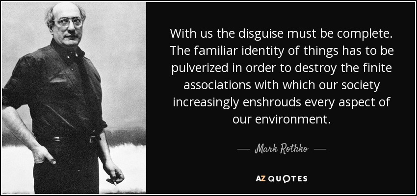 With us the disguise must be complete. The familiar identity of things has to be pulverized in order to destroy the finite associations with which our society increasingly enshrouds every aspect of our environment. - Mark Rothko
