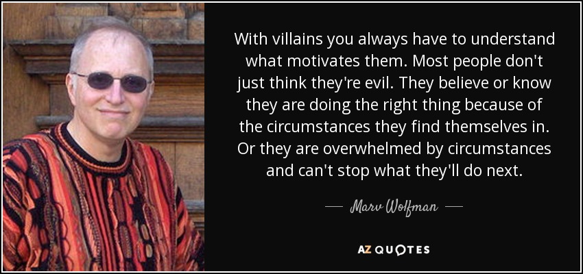 With villains you always have to understand what motivates them. Most people don't just think they're evil. They believe or know they are doing the right thing because of the circumstances they find themselves in. Or they are overwhelmed by circumstances and can't stop what they'll do next. - Marv Wolfman