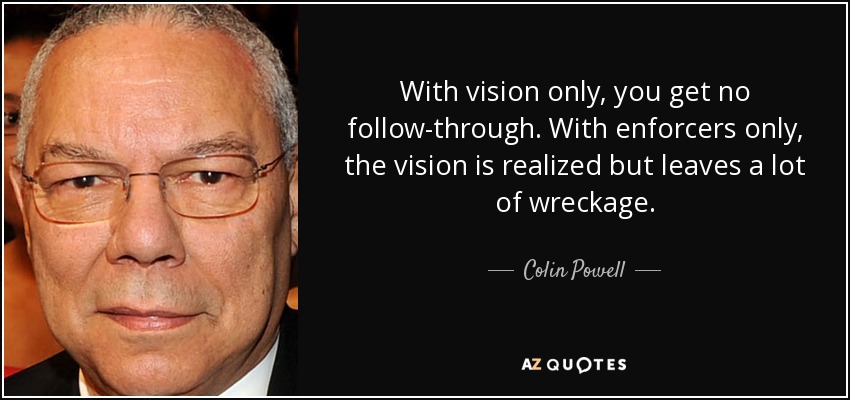 With vision only, you get no follow-through. With enforcers only, the vision is realized but leaves a lot of wreckage. - Colin Powell