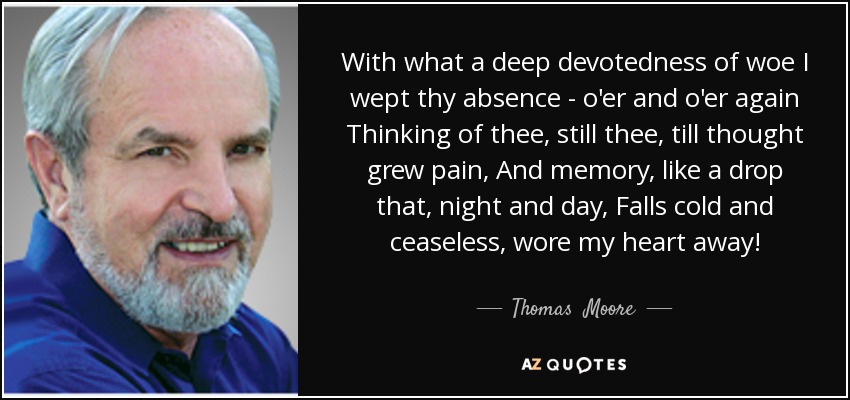 With what a deep devotedness of woe I wept thy absence - o'er and o'er again Thinking of thee, still thee, till thought grew pain, And memory, like a drop that, night and day, Falls cold and ceaseless, wore my heart away! - Thomas  Moore
