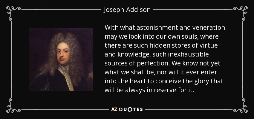 With what astonishment and veneration may we look into our own souls, where there are such hidden stores of virtue and knowledge, such inexhaustible sources of perfection. We know not yet what we shall be, nor will it ever enter into the heart to conceive the glory that will be always in reserve for it. - Joseph Addison