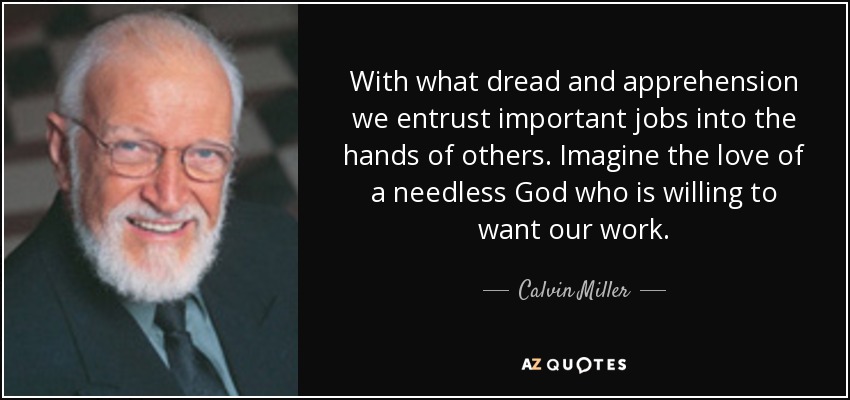 With what dread and apprehension we entrust important jobs into the hands of others. Imagine the love of a needless God who is willing to want our work. - Calvin Miller