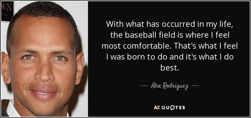 With what has occurred in my life, the baseball field is where I feel most comfortable. That's what I feel I was born to do and it's what I do best. - Alex Rodriguez