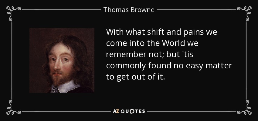 With what shift and pains we come into the World we remember not; but 'tis commonly found no easy matter to get out of it. - Thomas Browne
