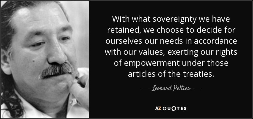 With what sovereignty we have retained, we choose to decide for ourselves our needs in accordance with our values, exerting our rights of empowerment under those articles of the treaties. - Leonard Peltier