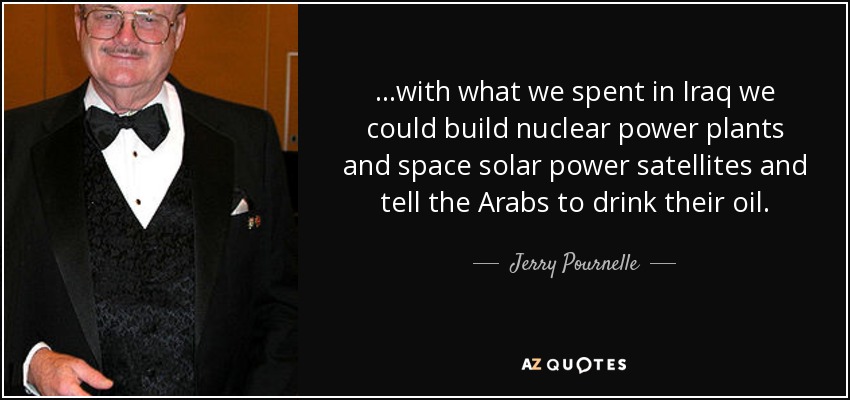 ...with what we spent in Iraq we could build nuclear power plants and space solar power satellites and tell the Arabs to drink their oil. - Jerry Pournelle