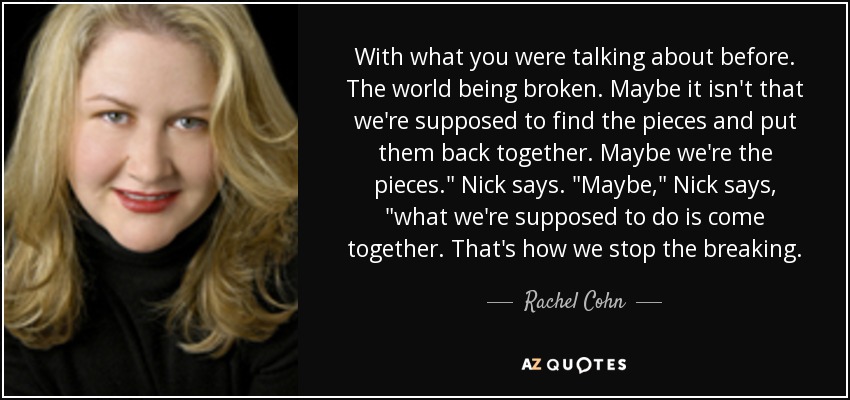 With what you were talking about before. The world being broken. Maybe it isn't that we're supposed to find the pieces and put them back together. Maybe we're the pieces.