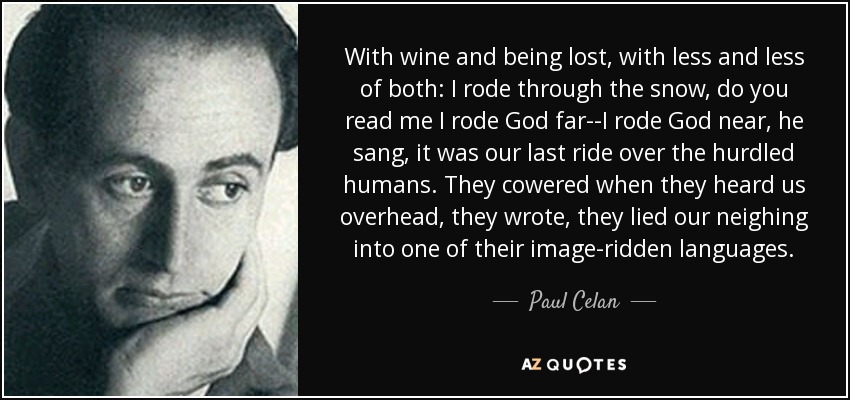 With wine and being lost, with less and less of both: I rode through the snow, do you read me I rode God far--I rode God near, he sang, it was our last ride over the hurdled humans. They cowered when they heard us overhead, they wrote, they lied our neighing into one of their image-ridden languages. - Paul Celan