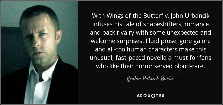 With Wings of the Butterfly, John Urbancik infuses his tale of shapeshifters, romance and pack rivalry with some unexpected and welcome surprises. Fluid prose, gore galore and all-too human characters make this unusual, fast-paced novella a must for fans who like their horror served blood-rare. - Kealan Patrick Burke