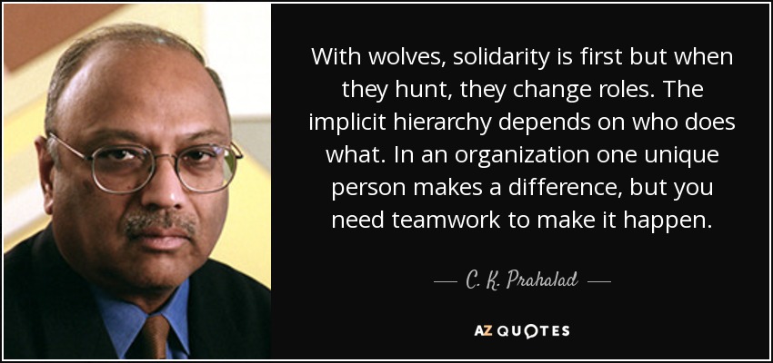 With wolves, solidarity is first but when they hunt, they change roles. The implicit hierarchy depends on who does what. In an organization one unique person makes a difference, but you need teamwork to make it happen. - C. K. Prahalad