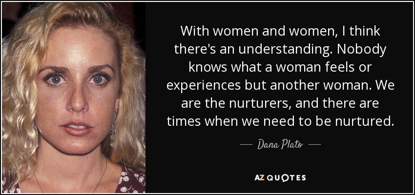 With women and women, I think there's an understanding. Nobody knows what a woman feels or experiences but another woman. We are the nurturers, and there are times when we need to be nurtured. - Dana Plato