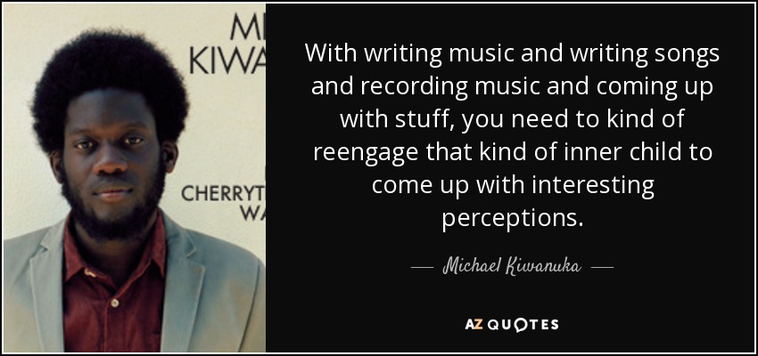 With writing music and writing songs and recording music and coming up with stuff, you need to kind of reengage that kind of inner child to come up with interesting perceptions. - Michael Kiwanuka