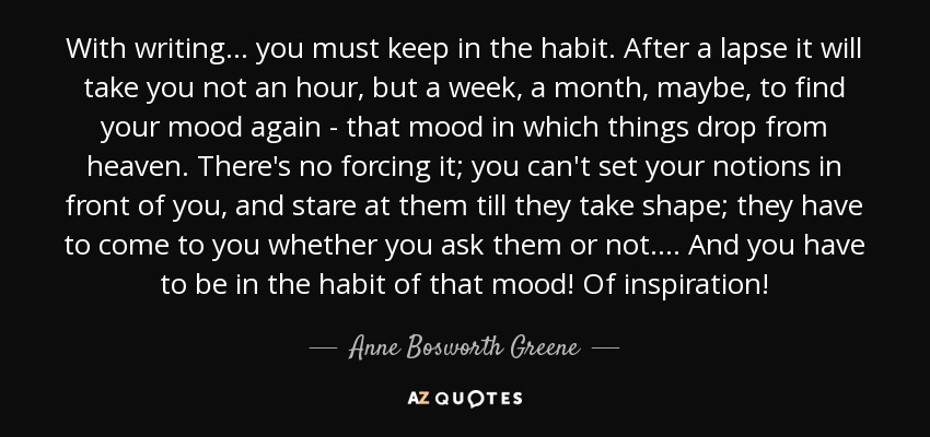 With writing ... you must keep in the habit. After a lapse it will take you not an hour, but a week, a month, maybe, to find your mood again - that mood in which things drop from heaven. There's no forcing it; you can't set your notions in front of you, and stare at them till they take shape; they have to come to you whether you ask them or not. ... And you have to be in the habit of that mood! Of inspiration! - Anne Bosworth Greene