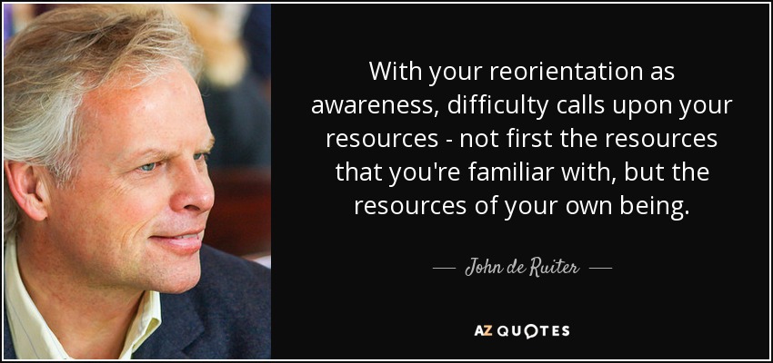 With your reorientation as awareness, difficulty calls upon your resources - not first the resources that you're familiar with, but the resources of your own being. - John de Ruiter