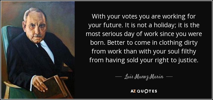 With your votes you are working for your future. It is not a holiday; it is the most serious day of work since you were born. Better to come in clothing dirty from work than with your soul filthy from having sold your right to justice. - Luis Munoz Marin