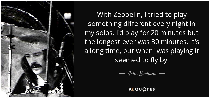 With Zeppelin, I tried to play something different every night in my solos. I'd play for 20 minutes but the longest ever was 30 minutes. It's a long time, but whenI was playing it seemed to fly by. - John Bonham