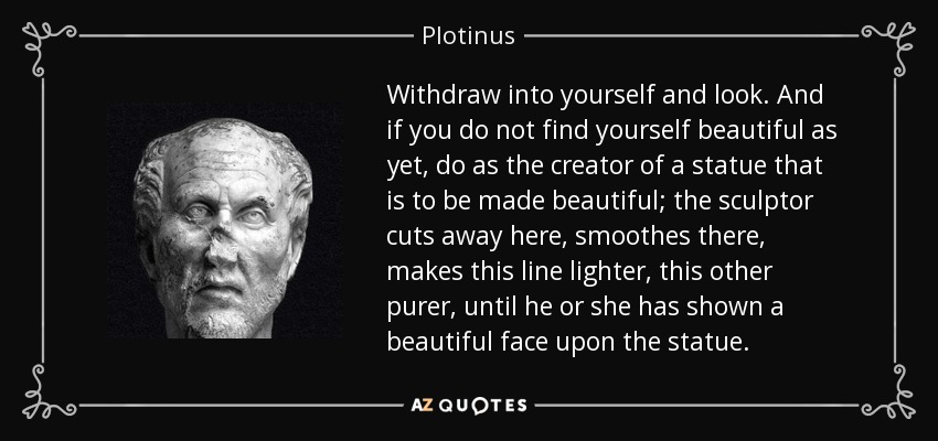 Withdraw into yourself and look. And if you do not find yourself beautiful as yet, do as the creator of a statue that is to be made beautiful; the sculptor cuts away here, smoothes there, makes this line lighter, this other purer, until he or she has shown a beautiful face upon the statue. - Plotinus