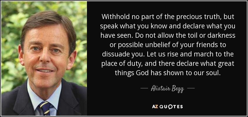 Withhold no part of the precious truth, but speak what you know and declare what you have seen. Do not allow the toil or darkness or possible unbelief of your friends to dissuade you. Let us rise and march to the place of duty, and there declare what great things God has shown to our soul. - Alistair Begg
