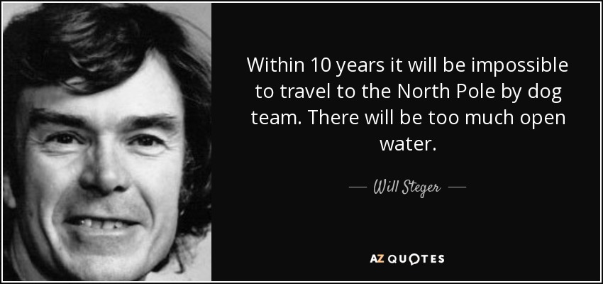Within 10 years it will be impossible to travel to the North Pole by dog team. There will be too much open water. - Will Steger