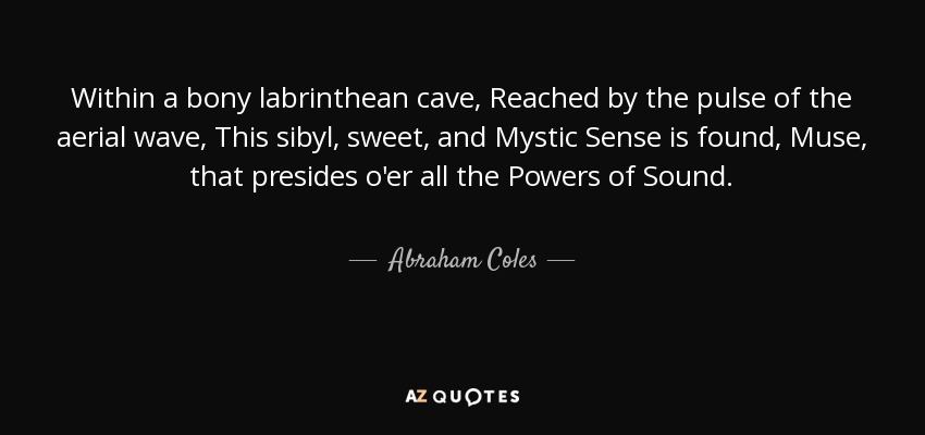 Within a bony labrinthean cave, Reached by the pulse of the aerial wave, This sibyl, sweet, and Mystic Sense is found, Muse, that presides o'er all the Powers of Sound. - Abraham Coles