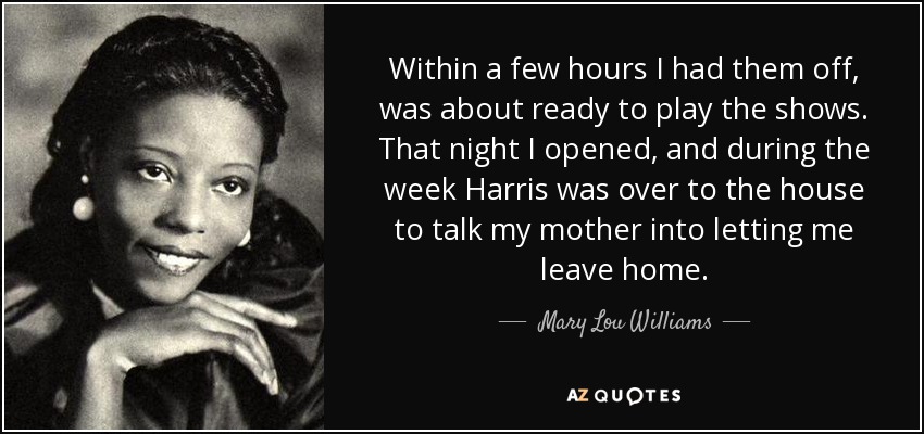 Within a few hours I had them off, was about ready to play the shows. That night I opened, and during the week Harris was over to the house to talk my mother into letting me leave home. - Mary Lou Williams