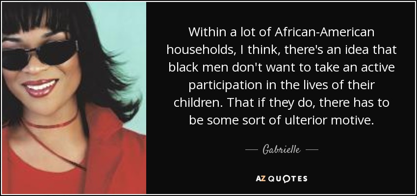 Within a lot of African-American households, I think, there's an idea that black men don't want to take an active participation in the lives of their children. That if they do, there has to be some sort of ulterior motive. - Gabrielle