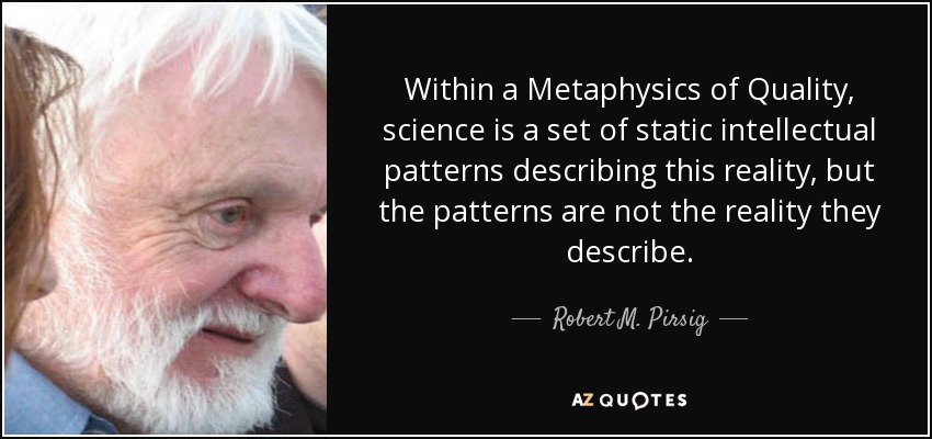 Within a Metaphysics of Quality, science is a set of static intellectual patterns describing this reality, but the patterns are not the reality they describe. - Robert M. Pirsig