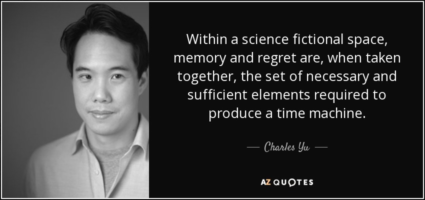 Within a science fictional space, memory and regret are, when taken together, the set of necessary and sufficient elements required to produce a time machine. - Charles Yu