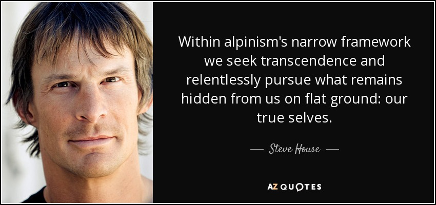 Within alpinism's narrow framework we seek transcendence and relentlessly pursue what remains hidden from us on flat ground: our true selves. - Steve House